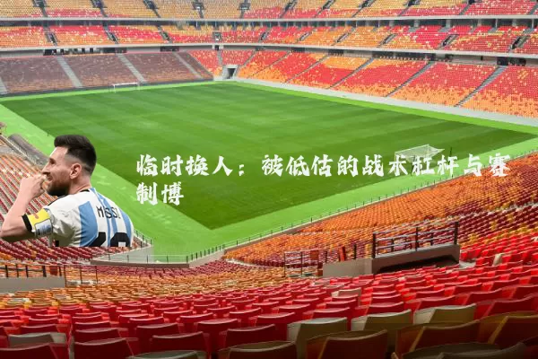 临时换人:被低估的战术杠杆与赛制博弈